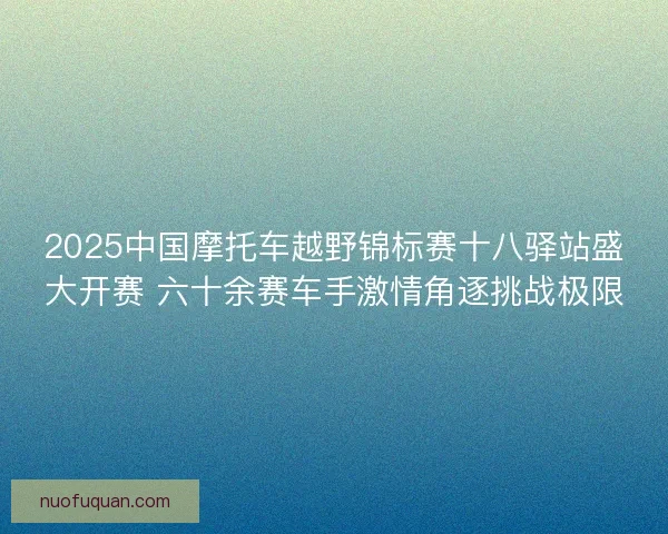 2025中国摩托车越野锦标赛十八驿站盛大开赛 六十余赛车手激情角逐挑战极限