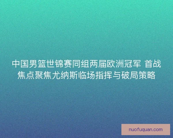 中国男篮世锦赛同组两届欧洲冠军 首战焦点聚焦尤纳斯临场指挥与破局策略