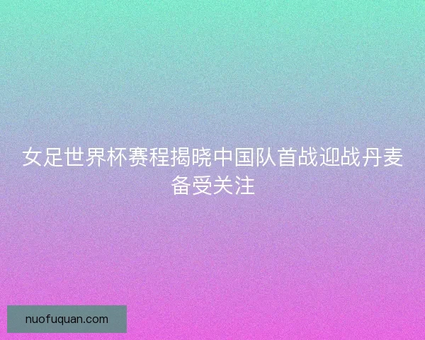女足世界杯赛程揭晓中国队首战迎战丹麦备受关注