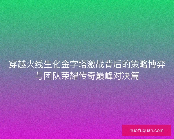 穿越火线生化金字塔激战背后的策略博弈与团队荣耀传奇巅峰对决篇
