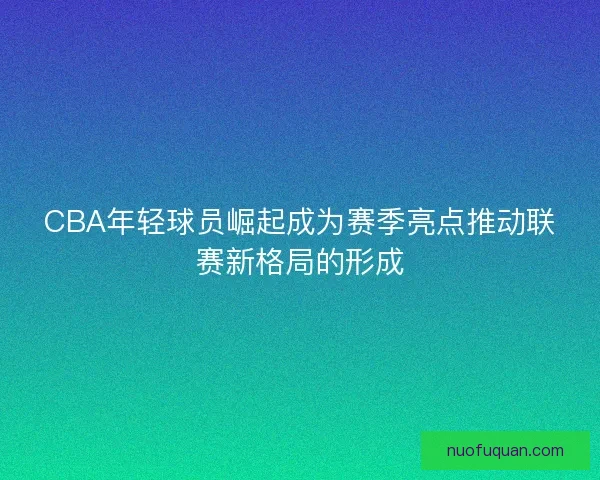 CBA年轻球员崛起成为赛季亮点推动联赛新格局的形成