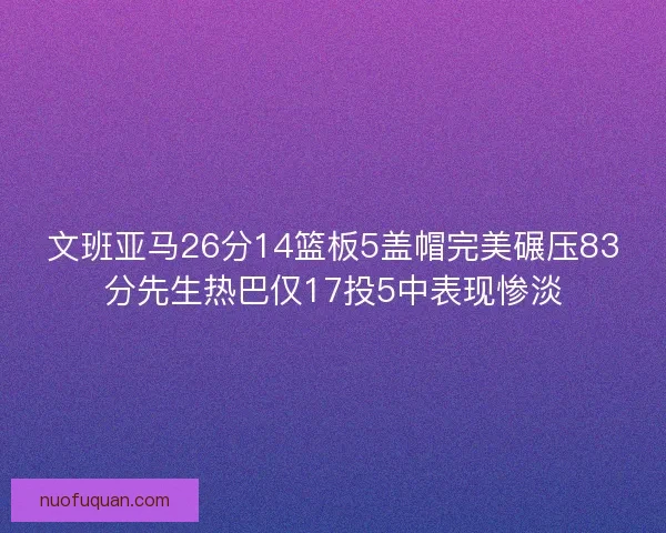 文班亚马26分14篮板5盖帽完美碾压83分先生热巴仅17投5中表现惨淡