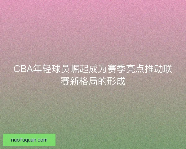 CBA年轻球员崛起成为赛季亮点推动联赛新格局的形成