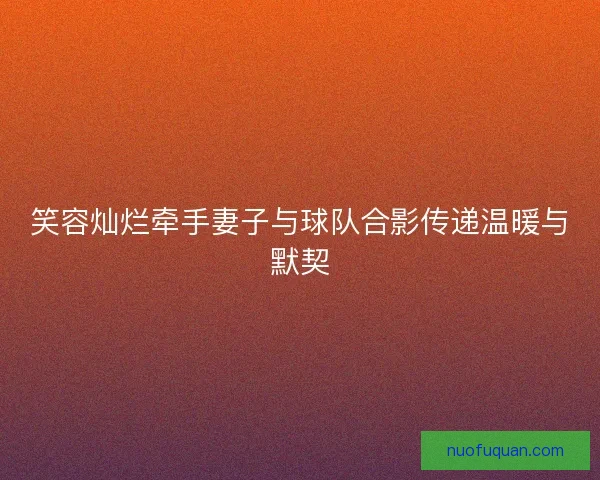 笑容灿烂牵手妻子与球队合影传递温暖与默契
