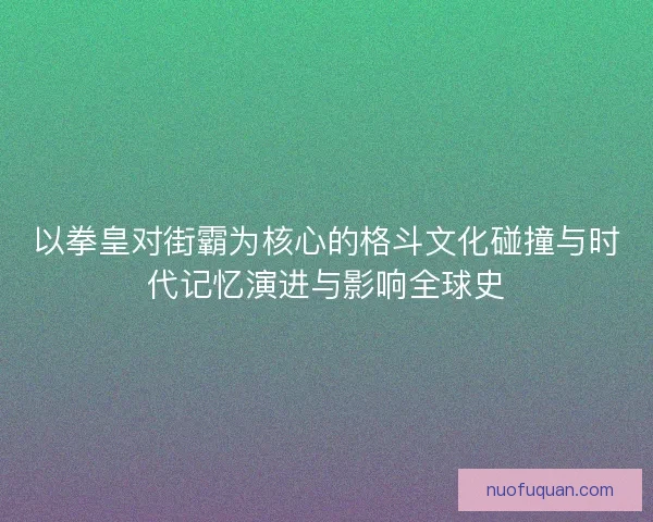 以拳皇对街霸为核心的格斗文化碰撞与时代记忆演进与影响全球史